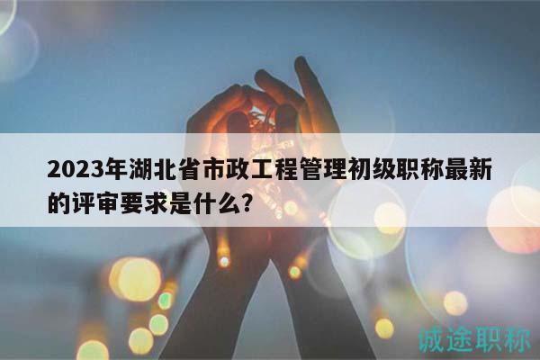 2023年湖北省市政工程管理初級(jí)職稱最新的評(píng)審要求是什么？