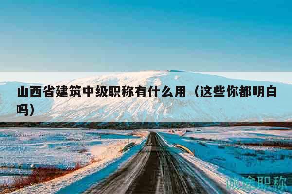 山西省建筑中級職稱有什么用（這些你都明白嗎）