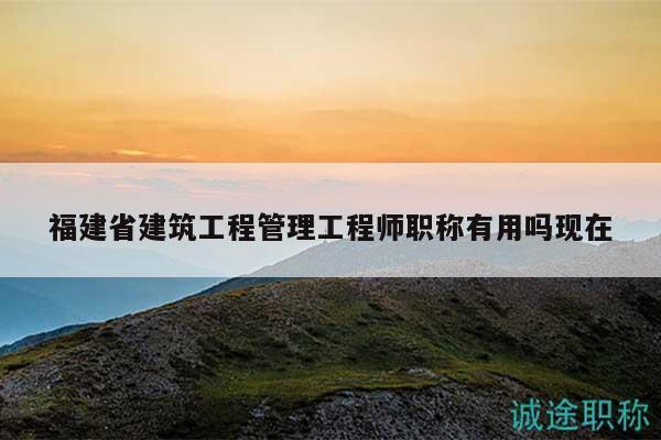 福建省建筑工程管理工程師職稱有用嗎現(xiàn)在