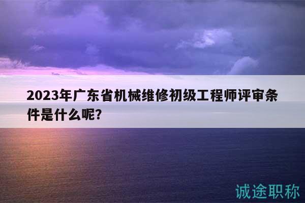 2023年廣東省機械維修初級工程師評審條件是什么呢？