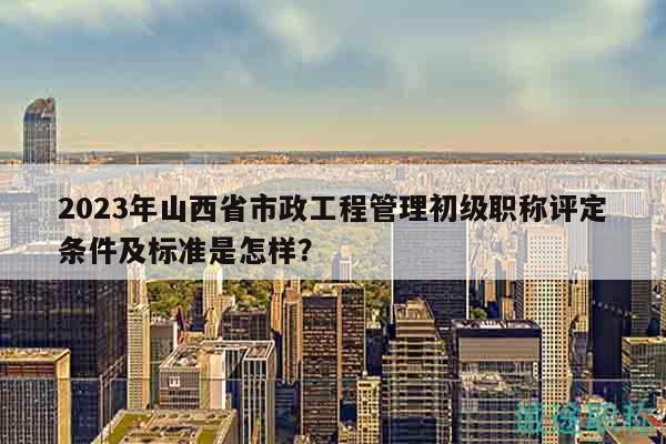 2023年山西省市政工程管理初級職稱評定條件及標準是怎樣？