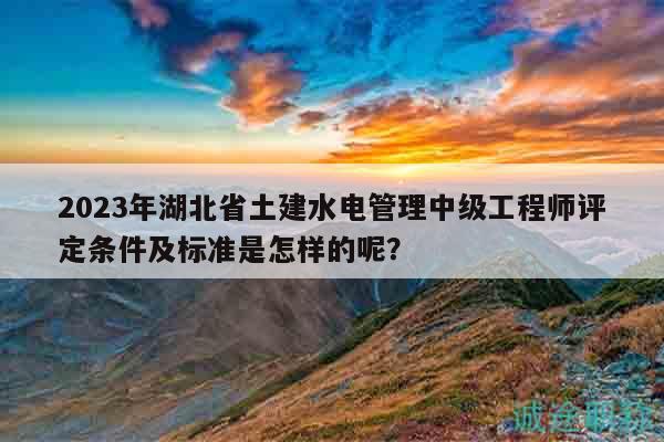 2023年湖北省土建水電管理中級(jí)工程師評(píng)定條件及標(biāo)準(zhǔn)是怎樣的呢？