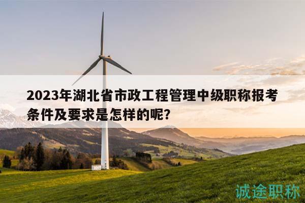 2023年湖北省市政工程管理中級職稱報考條件及要求是怎樣的呢？