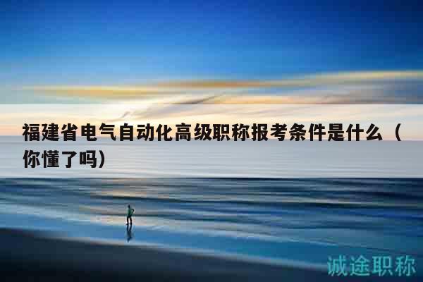 福建省電氣自動(dòng)化高級(jí)職稱(chēng)報(bào)考條件是什么（你懂了嗎）