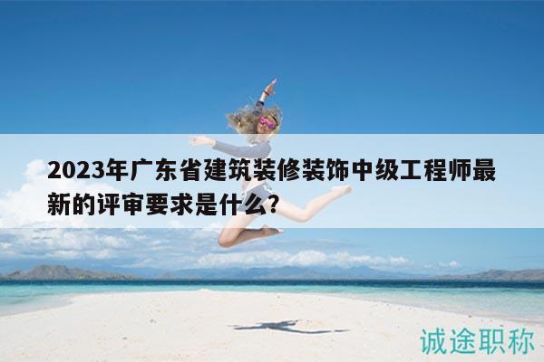 2023年廣東省建筑裝修裝飾中級工程師最新的評審要求是什么？