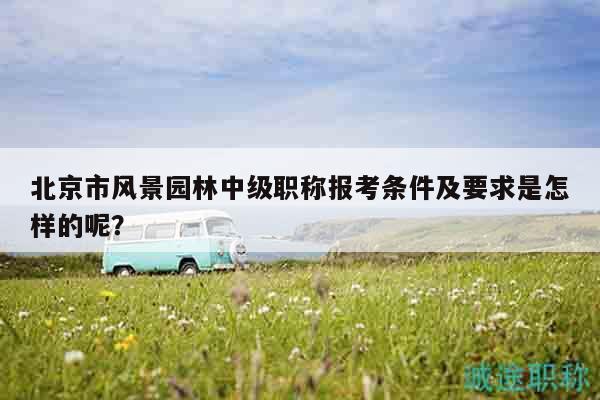 北京市風(fēng)景園林中級職稱報考條件及要求是怎樣的呢？