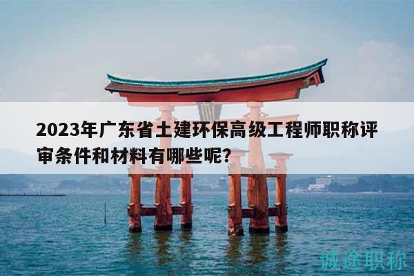 2023年廣東省土建環(huán)保高級工程師職稱評審條件和材料有哪些呢？