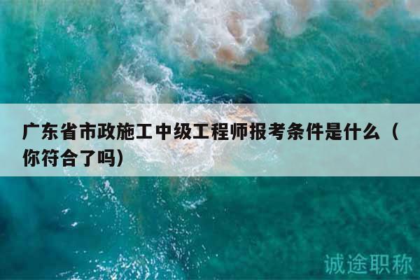 廣東省市政施工中級(jí)工程師報(bào)考條件是什么（你符合了嗎）