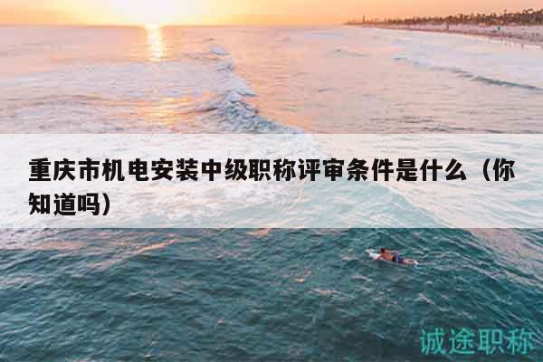 重慶市機(jī)電安裝中級(jí)職稱評(píng)審條件是什么（你知道嗎）