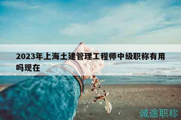 2023年上海土建管理工程師中級職稱有用嗎現(xiàn)在