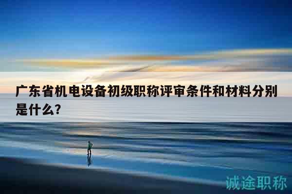 廣東省機(jī)電設(shè)備初級(jí)職稱評(píng)審條件和材料分別是什么？