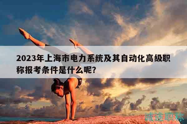 2023年上海市電力系統(tǒng)及其自動化高級職稱報考條件是什么呢？
