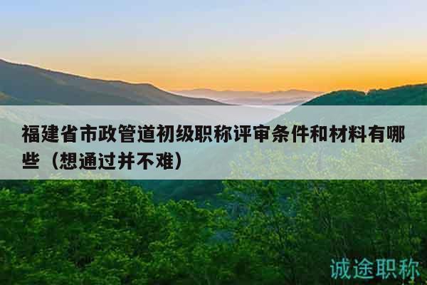 福建省市政管道初級(jí)職稱(chēng)評(píng)審條件和材料有哪些（想通過(guò)并不難）
