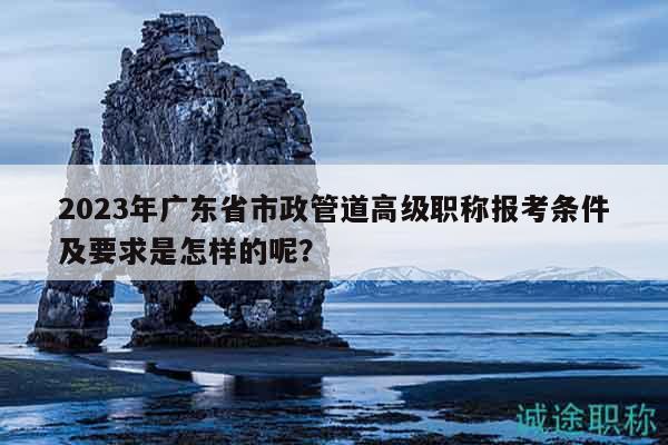 2023年廣東省市政管道高級職稱報(bào)考條件及要求是怎樣的呢？