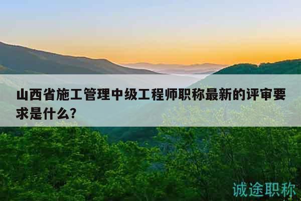 山西省施工管理中級(jí)工程師職稱最新的評(píng)審要求是什么？