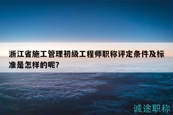 浙江省施工管理初級(jí)工程師職稱評(píng)定條件及標(biāo)準(zhǔn)是怎樣的呢？