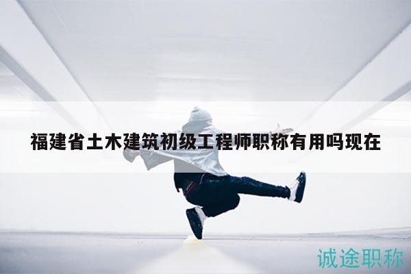 福建省土木建筑初級(jí)工程師職稱有用嗎現(xiàn)在