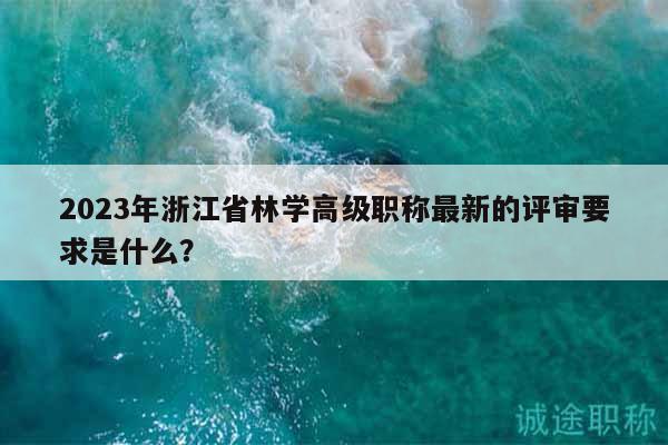 2023年浙江省林學(xué)高級職稱最新的評審要求是什么？