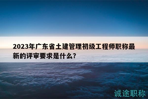 2023年廣東省土建管理初級工程師職稱最新的評審要求是什么？