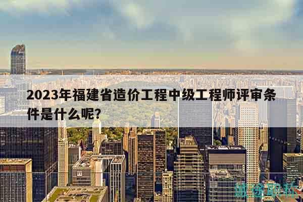 2023年福建省造價工程中級工程師評審條件是什么呢？
