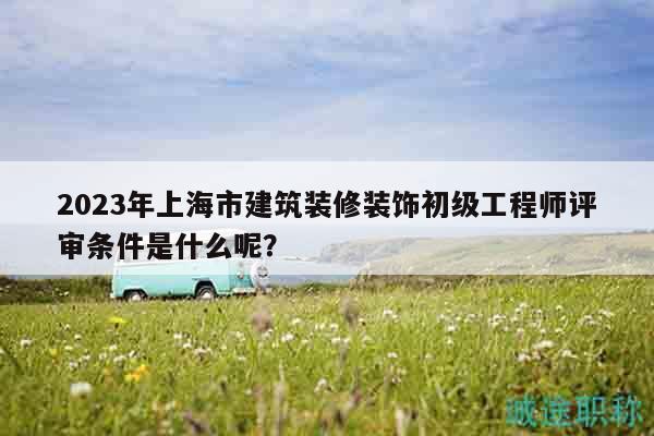 2023年上海市建筑裝修裝飾初級(jí)工程師評(píng)審條件是什么呢？