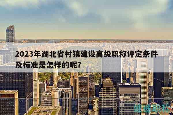 2023年湖北省村鎮(zhèn)建設(shè)高級(jí)職稱評(píng)定條件及標(biāo)準(zhǔn)是怎樣的呢？
