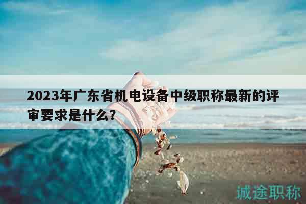 2023年廣東省機(jī)電設(shè)備中級職稱最新的評審要求是什么？