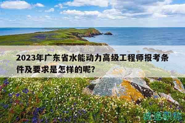 2023年廣東省水能動力高級工程師報考條件及要求是怎樣的呢？
