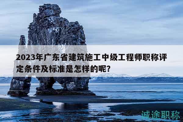 2023年廣東省建筑施工中級工程師職稱評定條件及標(biāo)準(zhǔn)是怎樣的呢？