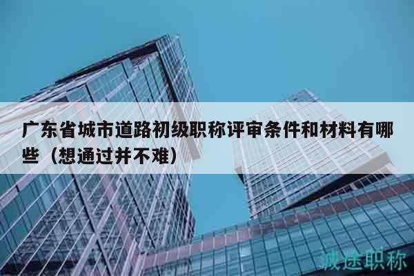 廣東省城市道路初級(jí)職稱評(píng)審條件和材料有哪些（想通過(guò)并不難）