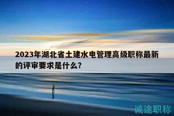 2023年湖北省土建水電管理高級(jí)職稱最新的評(píng)審要求是什么？
