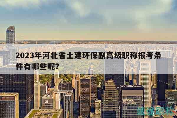 2023年河北省土建環(huán)保副高級職稱報考條件有哪些呢？