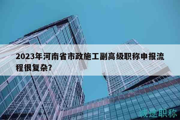 2023年河南省市政施工副高級(jí)職稱申報(bào)流程很復(fù)雜？