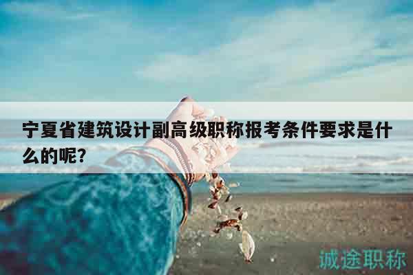 寧夏省建筑設(shè)計(jì)副高級(jí)職稱報(bào)考條件要求是什么的呢？