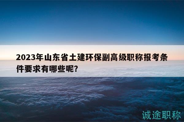 2023年山東省土建環(huán)保副高級職稱報考條件要求有哪些呢？