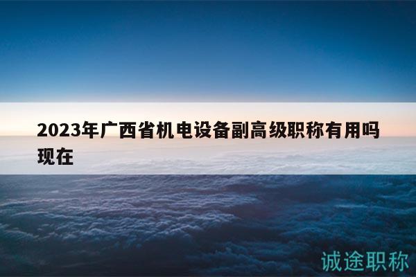 2023年廣西省機(jī)電設(shè)備副高級職稱有用嗎現(xiàn)在