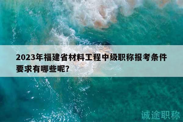 2023年福建省材料工程中級職稱報考條件要求有哪些呢？
