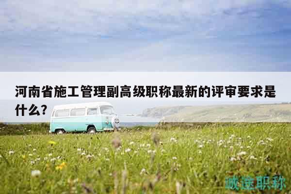 河南省施工管理副高級(jí)職稱(chēng)最新的評(píng)審要求是什么？