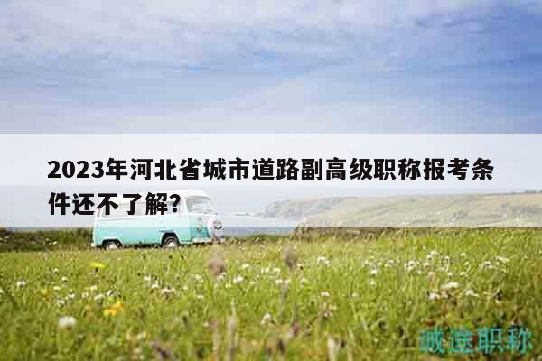 2023年河北省城市道路副高級(jí)職稱報(bào)考條件還不了解？