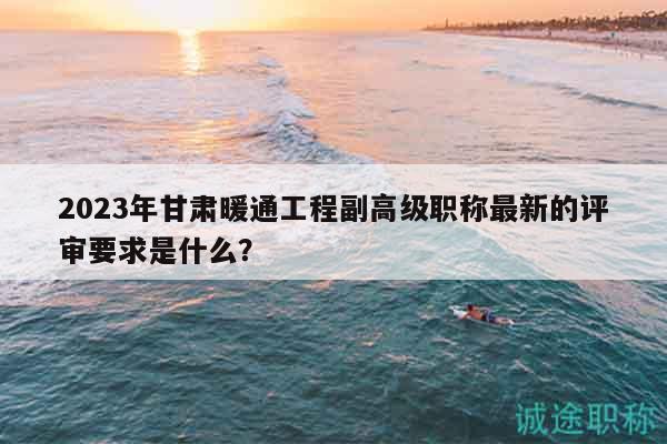 2023年甘肅暖通工程副高級(jí)職稱最新的評(píng)審要求是什么？