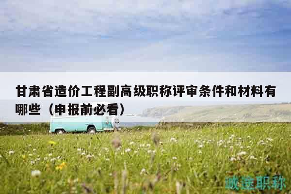 甘肅省造價工程副高級職稱評審條件和材料有哪些（申報前必看）