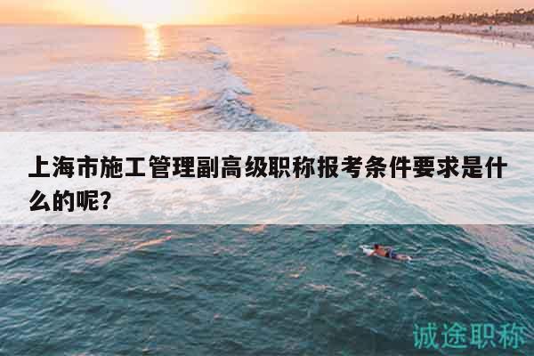 上海市施工管理副高級職稱報考條件要求是什么的呢？