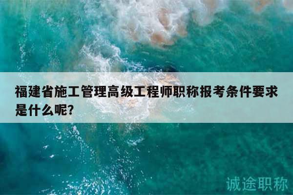 福建省施工管理高級工程師職稱報(bào)考條件要求是什么呢？