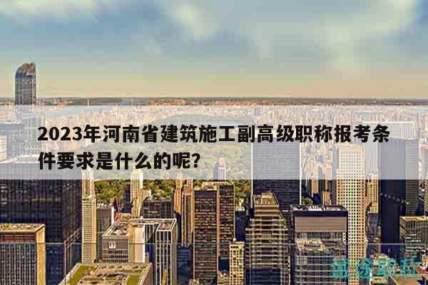 2023年河南省建筑施工副高級(jí)職稱(chēng)報(bào)考條件要求是什么的呢？