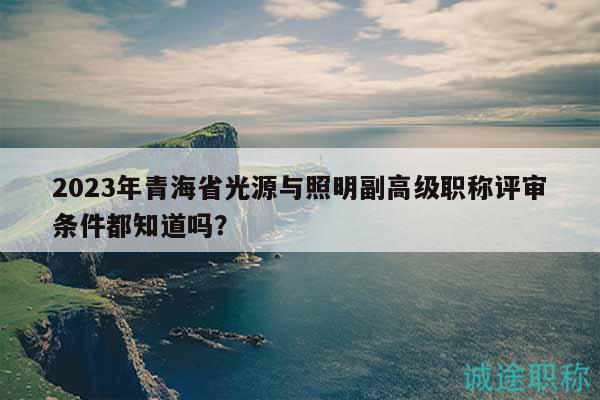 2023年青海省光源與照明副高級職稱評審條件都知道嗎？