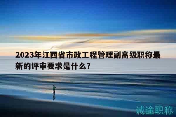 2023年江西省市政工程管理副高級職稱最新的評審要求是什么？