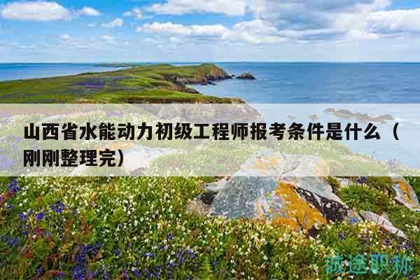 山西省水能動(dòng)力初級(jí)工程師報(bào)考條件是什么（剛剛整理完）