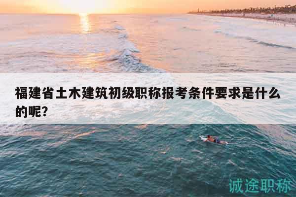 福建省土木建筑初級職稱報考條件要求是什么的呢？