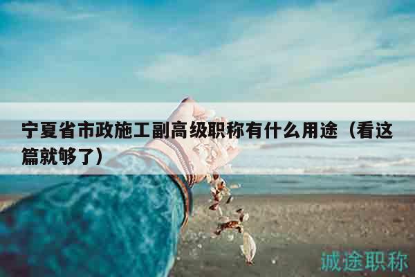 寧夏省市政施工副高級職稱有什么用途（看這篇就夠了）