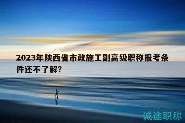 2023年陜西省市政施工副高級職稱報(bào)考條件還不了解？